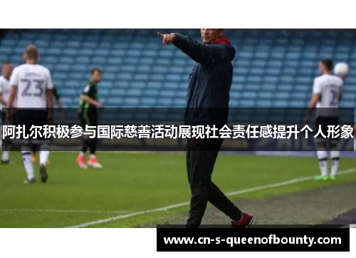 阿扎尔积极参与国际慈善活动展现社会责任感提升个人形象