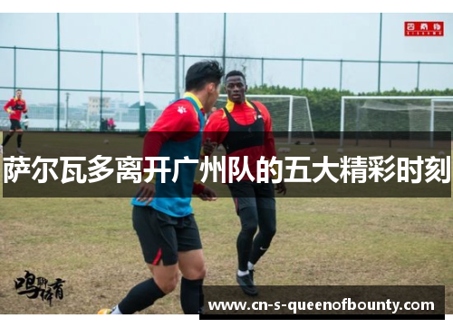 萨尔瓦多离开广州队的五大精彩时刻