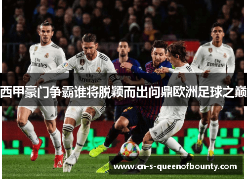 西甲豪门争霸谁将脱颖而出问鼎欧洲足球之巅
