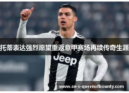 托蒂表达强烈愿望重返意甲赛场再续传奇生涯