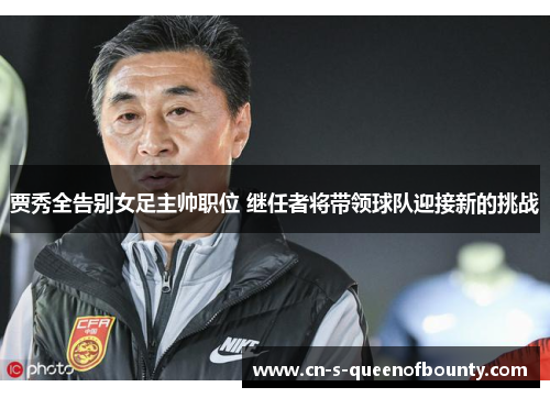 贾秀全告别女足主帅职位 继任者将带领球队迎接新的挑战