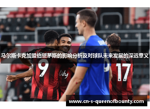 马尔斯卡克加盟伯恩茅斯的影响分析及对球队未来发展的深远意义