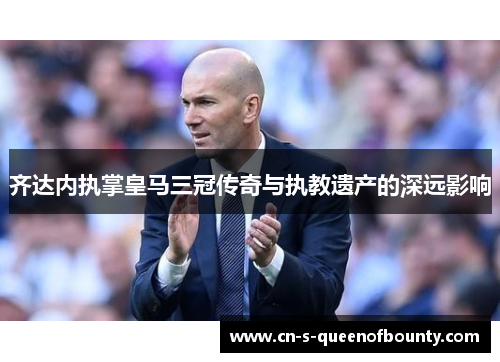 齐达内执掌皇马三冠传奇与执教遗产的深远影响