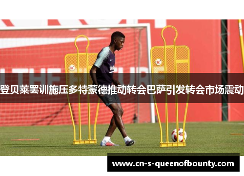 登贝莱罢训施压多特蒙德推动转会巴萨引发转会市场震动 登贝莱罢训施压多特蒙德推动转会巴萨引发转会市场震动