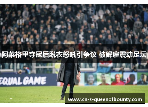阿莱格里夺冠后脱衣怒吼引争议 被解雇震动足坛